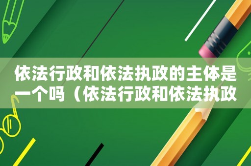依法行政和依法執政的主體是一個嗎（依法行政和依法執政的主體是）
