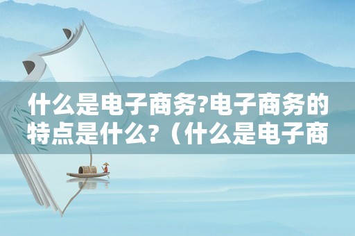 什么是電子商務?電子商務的特點是什么?（什么是電子商務它的特點有哪些）