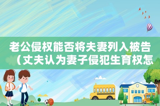 老公侵權(quán)能否將夫妻列入被告（丈夫認(rèn)為妻子侵犯生育權(quán)怎么起訴她）