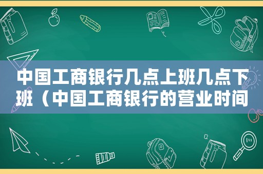中國工商銀行幾點上班幾點下班（中國工商銀行的營業時間是幾點到幾點）