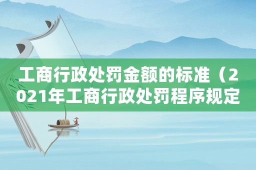 工商行政處罰金額的標準（2021年工商行政處罰程序規定最新）