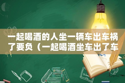 一起喝酒的人坐一輛車出車禍了要負（一起喝酒坐車出了車禍我有什么責任）