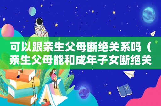 可以跟親生父母斷絕關(guān)系嗎（親生父母能和成年子女?dāng)嘟^關(guān)系嗎）