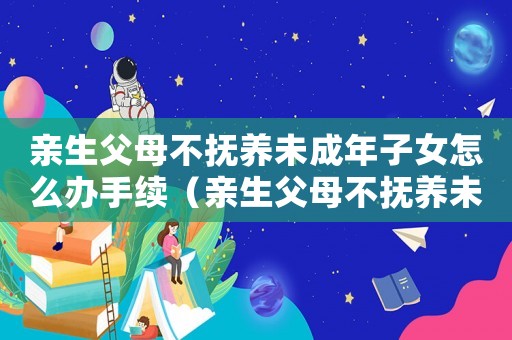 親生父母不撫養(yǎng)未成年子女怎么辦手續(xù)（親生父母不撫養(yǎng)未成年子女怎么辦）