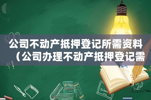 公司不動產抵押登記所需資料（公司辦理不動產抵押登記需要什么資料）