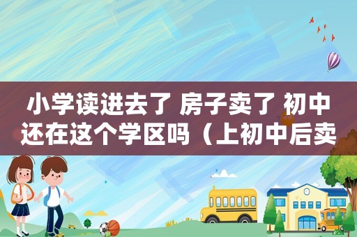 小學讀進去了 房子賣了 初中還在這個學區嗎（上初中后賣掉學區房會影響配額嗎）