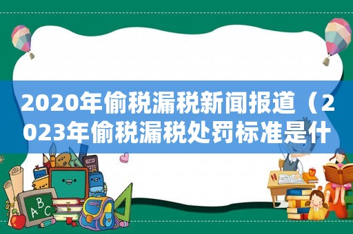 2020年偷稅漏稅新聞報道（2023年偷稅漏稅處罰標準是什么）