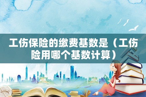 工傷保險的繳費基數是（工傷險用哪個基數計算）