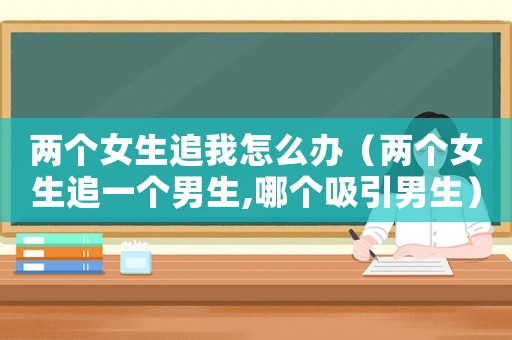 兩個女生追我怎么辦（兩個女生追一個男生,哪個吸引男生）