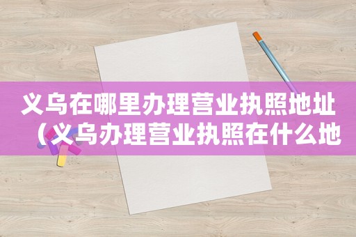 義烏在哪里辦理營業(yè)執(zhí)照地址（義烏辦理營業(yè)執(zhí)照在什么地方辦理手續(xù)）