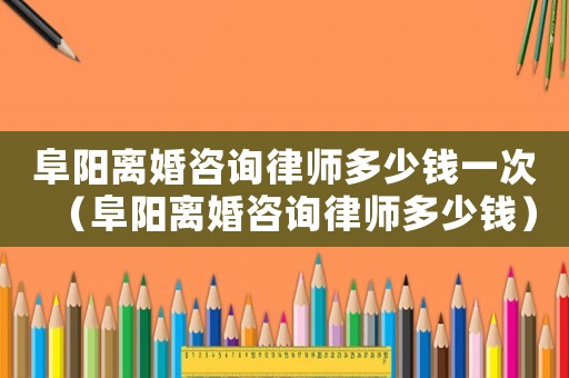 阜陽離婚咨詢律師多少錢一次（阜陽離婚咨詢律師多少錢）