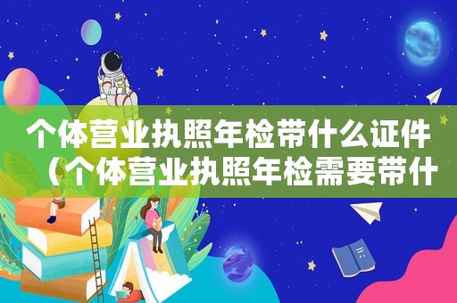 個體營業(yè)執(zhí)照年檢帶什么證件（個體營業(yè)執(zhí)照年檢需要帶什么東西）