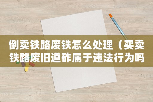 倒賣鐵路廢鐵怎么處理（買賣鐵路廢舊道砟屬于違法行為嗎）