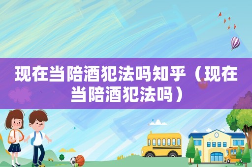 現在當陪酒犯法嗎知乎（現在當陪酒犯法嗎）