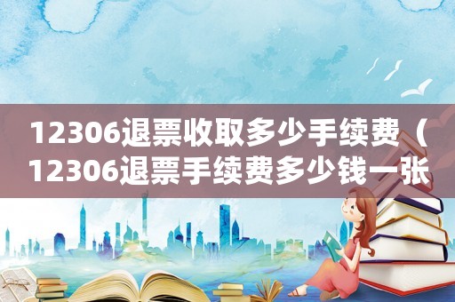 12306退票收取多少手續(xù)費（12306退票手續(xù)費多少錢一張）