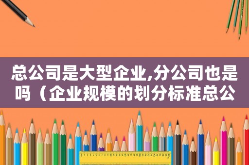 總公司是大型企業,分公司也是嗎（企業規模的劃分標準總公司和分公司）