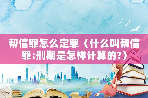 幫信罪怎么定罪（什么叫幫信罪:刑期是怎樣計算的?）