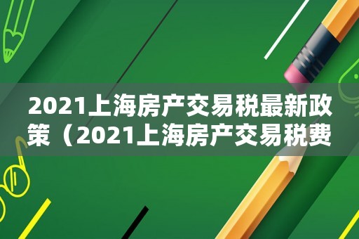 2021上海房產交易稅最新政策（2021上海房產交易稅費一覽表）