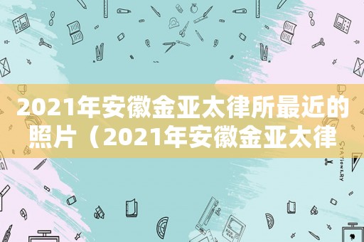 2021年安徽金亞太律所最近的照片（2021年安徽金亞太律所今天的照片）