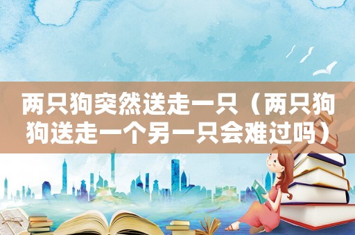 兩只狗突然送走一只（兩只狗狗送走一個另一只會難過嗎）