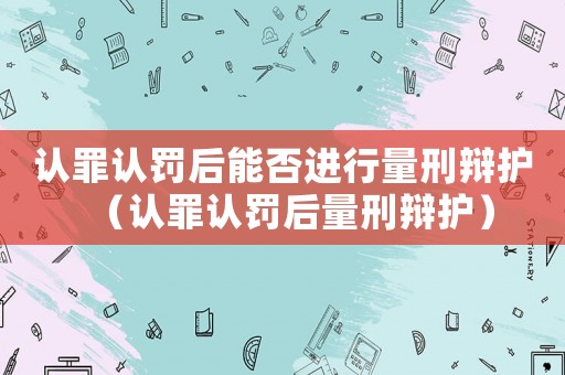 認罪認罰后能否進行量刑辯護（認罪認罰后量刑辯護）