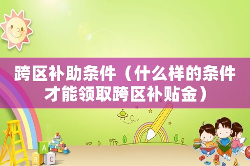 跨區(qū)補(bǔ)助條件（什么樣的條件才能領(lǐng)取跨區(qū)補(bǔ)貼金）