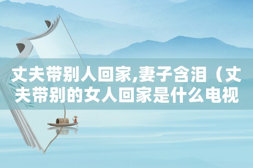 丈夫帶別人回家,妻子含淚（丈夫帶別的女人回家是什么電視劇）