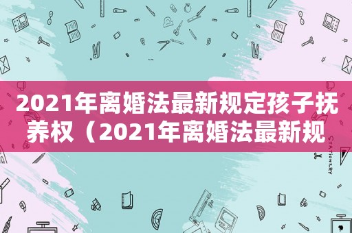 2021年離婚法最新規定孩子撫養權（2021年離婚法最新規定孩子撫養費）