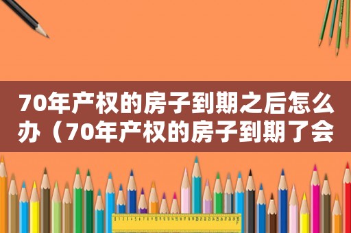 70年產權的房子到期之后怎么辦（70年產權的房子到期了會怎么樣）