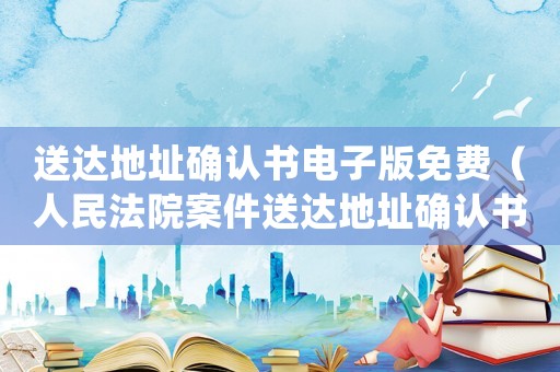 送達地址確認書電子版免費（人民法院案件送達地址確認書電子版）