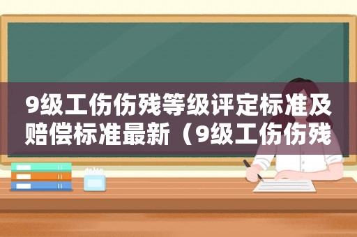 9級工傷傷殘等級評定標準及賠償標準最新（9級工傷傷殘等級評定標準及賠償標準）