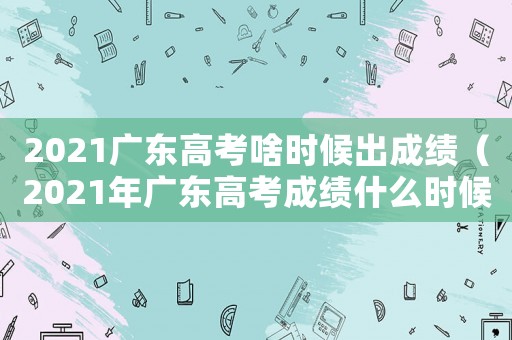 2021廣東高考啥時候出成績（2021年廣東高考成績什么時候出）