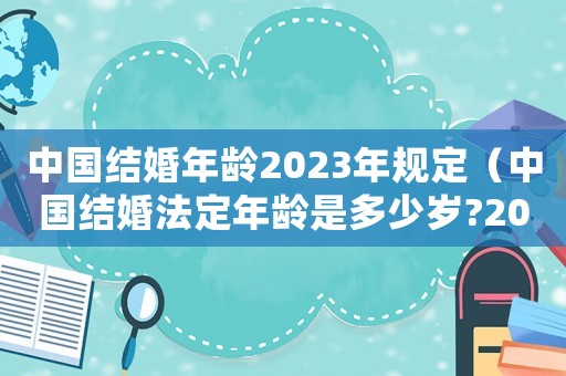 中國結婚年齡2023年規定（中國結婚法定年齡是多少歲?2023）