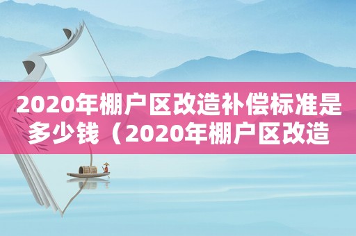 2020年棚戶區改造補償標準是多少錢（2020年棚戶區改造補償標準是多少）