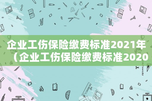 企業工傷保險繳費標準2021年（企業工傷保險繳費標準2020年）