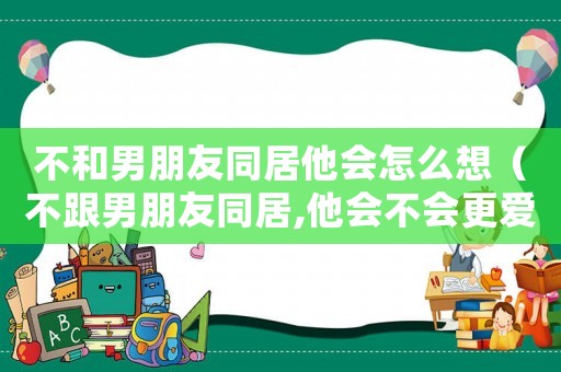 不和男朋友同居他會怎么想（不跟男朋友同居,他會不會更愛你）