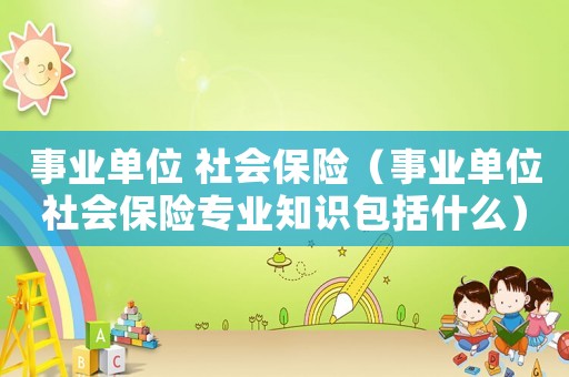 事業單位 社會保險（事業單位社會保險專業知識包括什么）