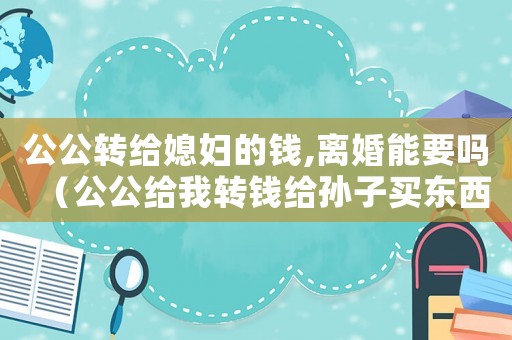 公公轉給媳婦的錢,離婚能要嗎（公公給我轉錢給孫子買東西吃要收嗎）