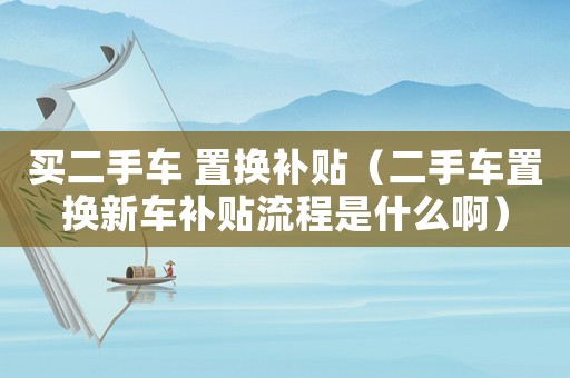 買二手車 置換補貼（二手車置換新車補貼流程是什么啊）