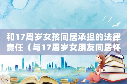 和17周歲女孩同居承擔的法律責任（與17周歲女朋友同居懷孕犯法么）