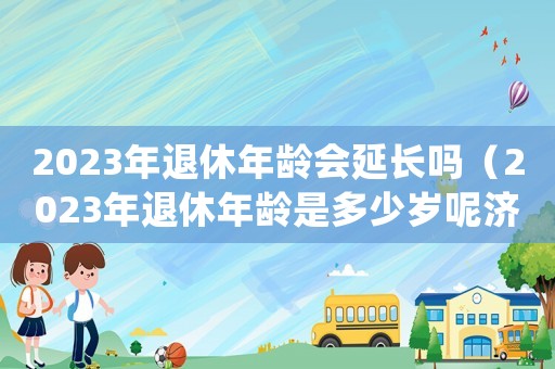 2023年退休年齡會延長嗎（2023年退休年齡是多少歲呢濟南）
