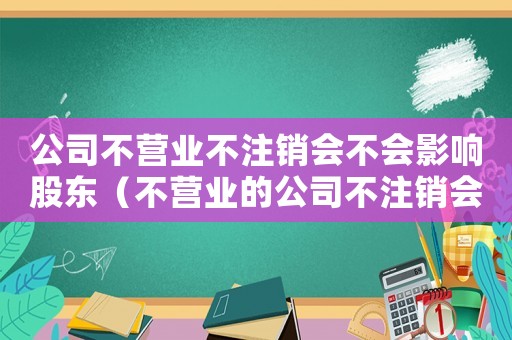 公司不營業不注銷會不會影響股東（不營業的公司不注銷會有什么影響嗎?）