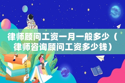 律師顧問工資一月一般多少（律師咨詢顧問工資多少錢）