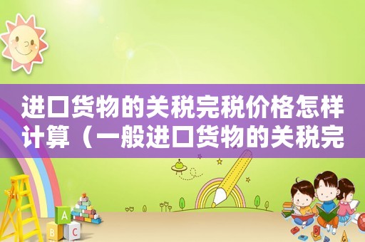 進口貨物的關稅完稅價格怎樣計算（一般進口貨物的關稅完稅價格怎么計算）