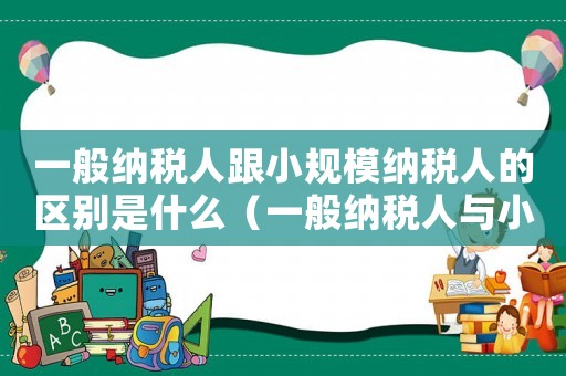 一般納稅人跟小規模納稅人的區別是什么（一般納稅人與小規模納稅人的區別是什么）