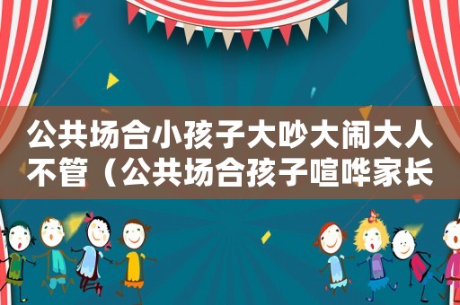 公共場合小孩子大吵大鬧大人不管（公共場合孩子喧嘩家長不管怎么辦）
