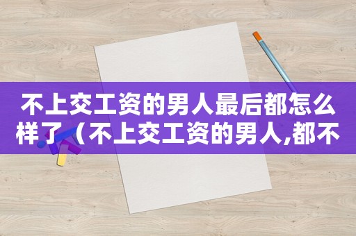 不上交工資的男人最后都怎么樣了（不上交工資的男人,都不是好男人）