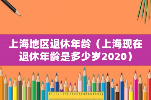 上海地區(qū)退休年齡（上海現(xiàn)在退休年齡是多少歲2020）