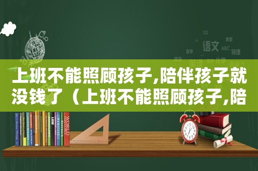 上班不能照顧孩子,陪伴孩子就沒錢了（上班不能照顧孩子,陪伴孩子就沒錢）