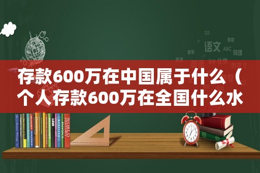 存款600萬在中國屬于什么（個人存款600萬在全國什么水平）